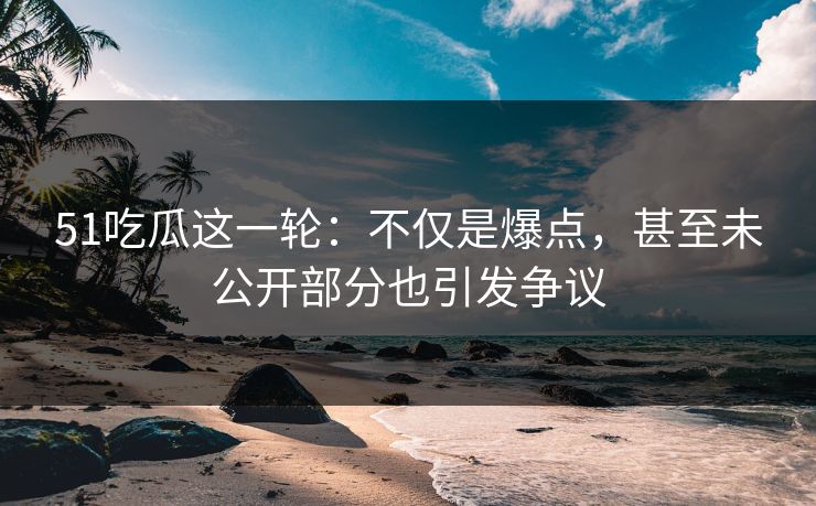 51吃瓜这一轮：不仅是爆点，甚至未公开部分也引发争议